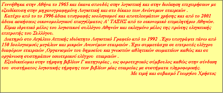 Πλαίσιο κειμένου: Γεννήθηκα στην Αθήνα το 1965 και έκανα σπουδές στην λογιστική και στην διοίκηση επιχειρήσεων με εξειδίκευση στην μηχανογραφημένη Λογιστική και στο δίκαιο των Ανώνυμων εταιρειών .
  Κατέχω από το το 1996 άδεια υπογραφής ισολογισμού και αποτελεσμάτων χρήσης και από το 2001 άδεια ασκήσεως οικονομολογικού επαγγέλματος Α’ ΤΑΞΗΣ από το οικονομικό επιμελητήριο Αθηνών.
  Είμαι ιδρυτικό μέλος του λογιστικού συλλόγου Αθηνών και εκλεγμένο μέλος της πρώτης ελεγκτικής επιτροπής του Συλλόγου.
  Διατηρώ στο Αιγάλεω Αττικής ιδιόκτητο Λογιστικό Γραφείο από το 1992  .Έχω υπογράψει πάνω από 150 Ισολογισμούς μεγάλων και μικρών Ανωνύμων εταιρειών .Έχω συμμετάσχει σε επιτροπές ελέγχου διαφόρων εταιρειών ,Οργανισμών του δημοσίου και γνωστών αθλητικών σωματείων καθώς και σε οργάνωση συστημάτων εσωτερικού ελέγχου  εταιρειών .
  Εξειδικεύομαι στην τήρηση βιβλίων Γ κατηγορίας , ως φοροτεχνικός σύμβουλος καθώς στην σύνδεση του  συστήματος λογιστικής τήρησης των βιβλίων μίας εταιρείας με συστήματα πληροφορικής.
                                                                                                       Με τιμή και σεβασμό Γεωργίου Χρήστος

